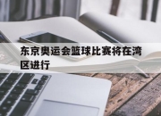 爱游戏平台-东京奥运会篮球比赛将在湾区进行