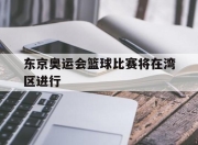 爱游戏平台-东京奥运会篮球比赛将在湾区进行